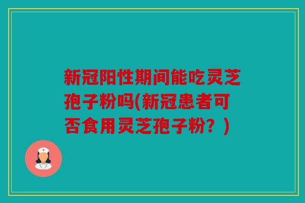 新冠阳性期间能吃灵芝孢子粉吗(新冠患者可否食用灵芝孢子粉？)