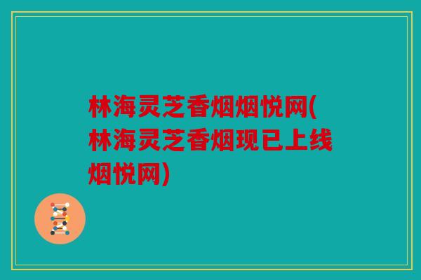 林海灵芝香烟烟悦网(林海灵芝香烟现已上线烟悦网)