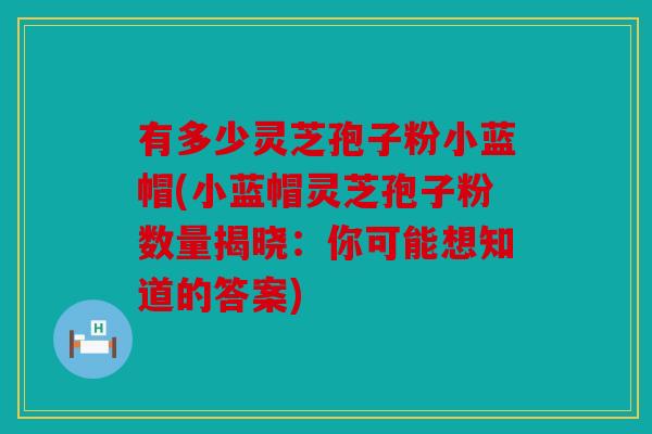 有多少灵芝孢子粉小蓝帽(小蓝帽灵芝孢子粉数量揭晓：你可能想知道的答案)