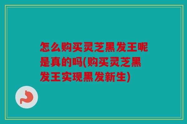 怎么购买灵芝黑发王呢是真的吗(购买灵芝黑发王实现黑发新生)