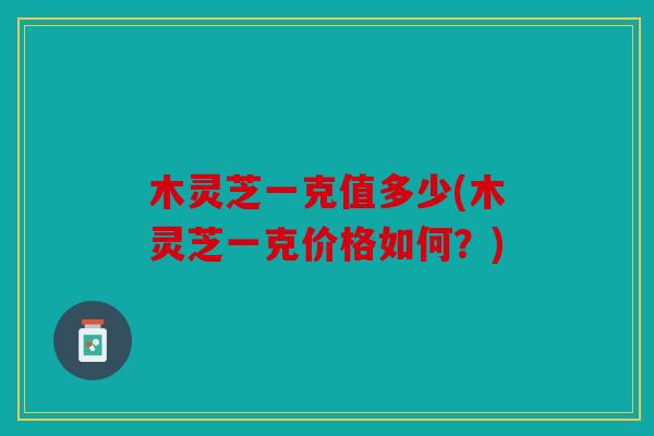木灵芝一克值多少(木灵芝一克价格如何？)