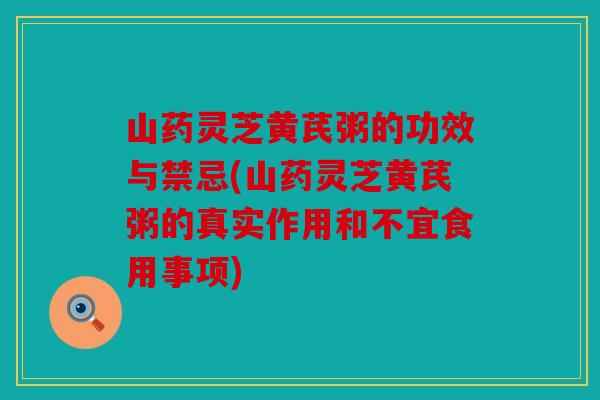 山药灵芝黄芪粥的功效与禁忌(山药灵芝黄芪粥的真实作用和不宜食用事项)