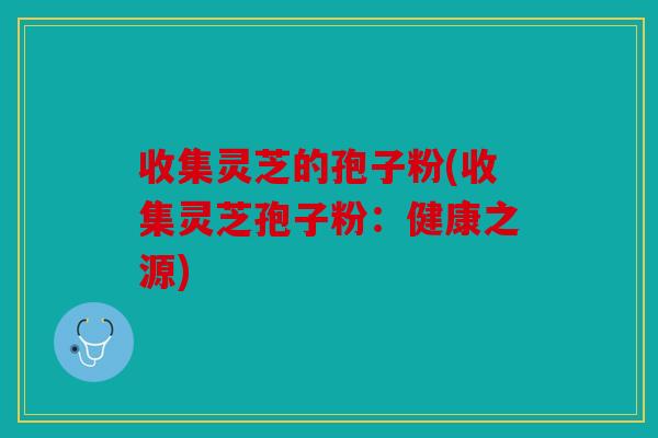 收集灵芝的孢子粉(收集灵芝孢子粉：健康之源)