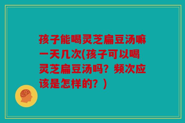 孩子能喝灵芝扁豆汤嘛一天几次(孩子可以喝灵芝扁豆汤吗？频次应该是怎样的？)