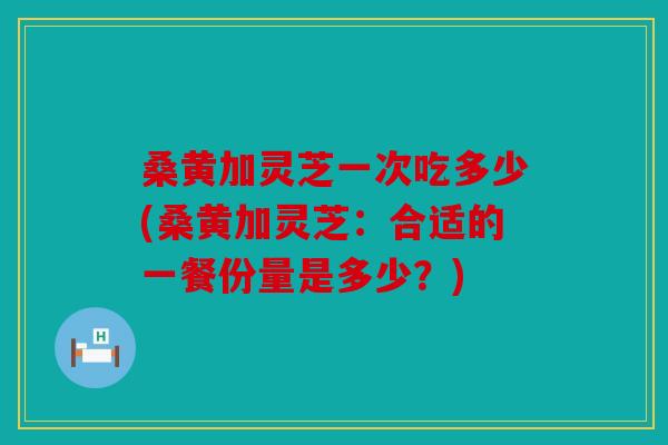 桑黄加灵芝一次吃多少(桑黄加灵芝：合适的一餐份量是多少？)