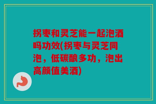 拐枣和灵芝能一起泡酒吗功效(拐枣与灵芝同泡，低碳酿多功，泡出高颜值美酒)