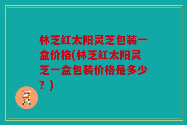 林芝红太阳灵芝包装一盒价格(林芝红太阳灵芝一盒包装价格是多少？)