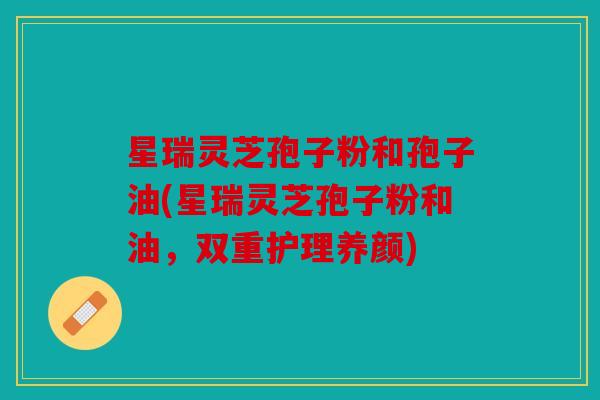 星瑞灵芝孢子粉和孢子油(星瑞灵芝孢子粉和油，双重护理养颜)