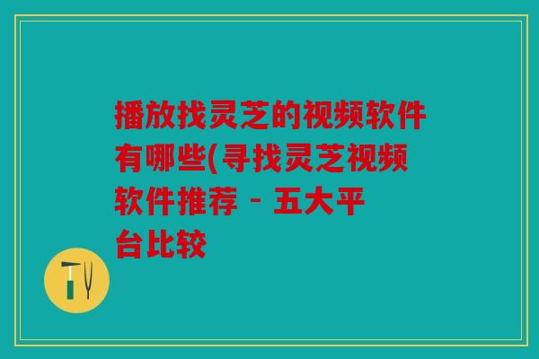 播放找灵芝的视频软件有哪些(寻找灵芝视频软件推荐 - 五大平台比较