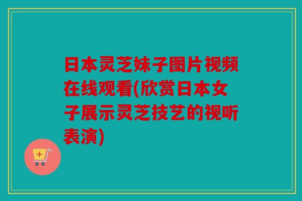 日本灵芝妹子图片视频在线观看(欣赏日本女子展示灵芝技艺的视听表演)
