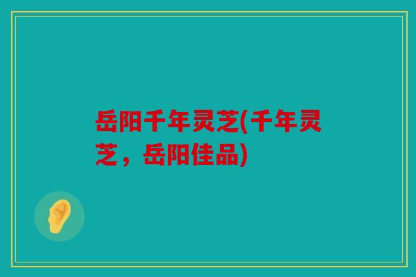 岳阳千年灵芝(千年灵芝，岳阳佳品)
