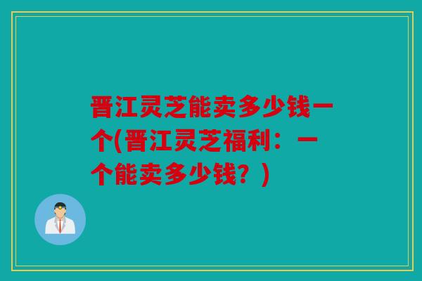 晋江灵芝能卖多少钱一个(晋江灵芝福利：一个能卖多少钱？)