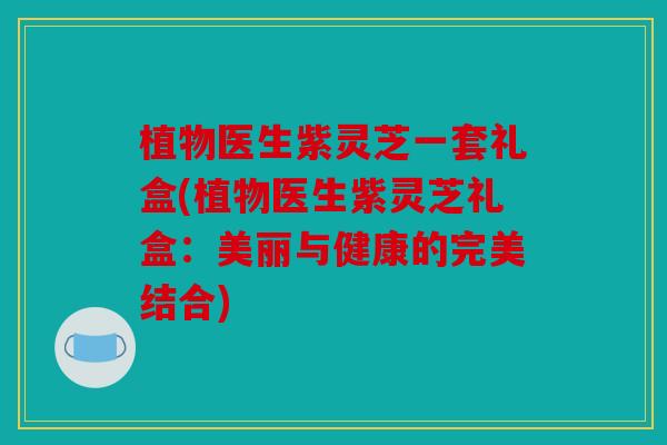 植物医生紫灵芝一套礼盒(植物医生紫灵芝礼盒：美丽与健康的完美结合)