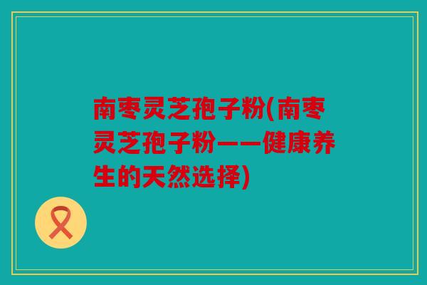 南枣灵芝孢子粉(南枣灵芝孢子粉——健康养生的天然选择)