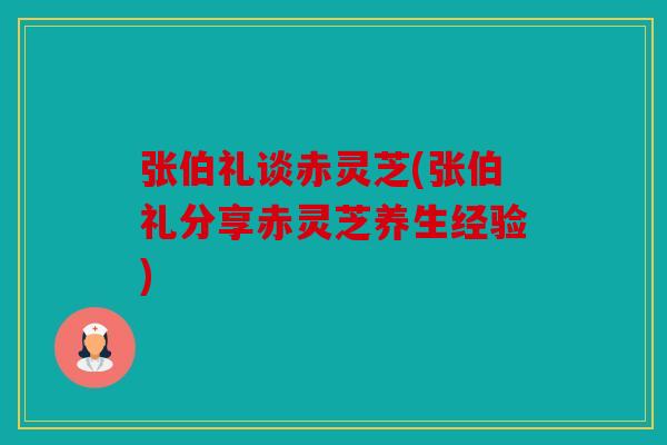 张伯礼谈赤灵芝(张伯礼分享赤灵芝养生经验)