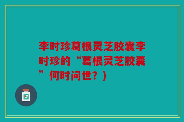 李时珍葛根灵芝胶囊李时珍的“葛根灵芝胶囊”何时问世？)
