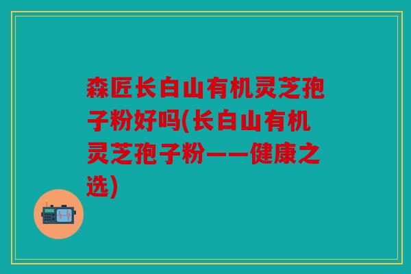 森匠长白山有机灵芝孢子粉好吗(长白山有机灵芝孢子粉——健康之选)