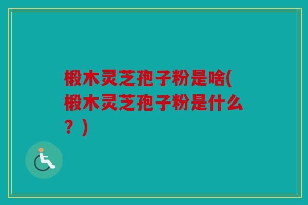 椴木灵芝孢子粉是啥(椴木灵芝孢子粉是什么？)