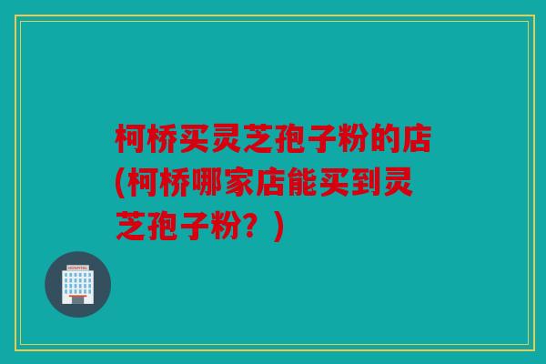 柯桥买灵芝孢子粉的店(柯桥哪家店能买到灵芝孢子粉？)