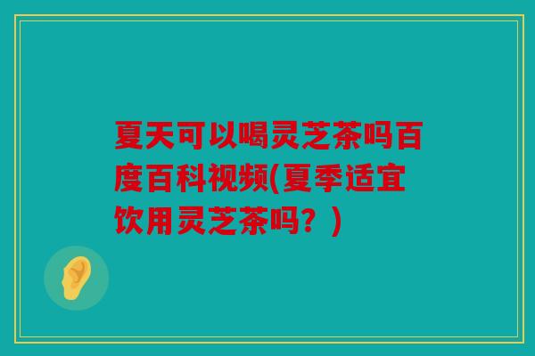 夏天可以喝灵芝茶吗百度百科视频(夏季适宜饮用灵芝茶吗？)