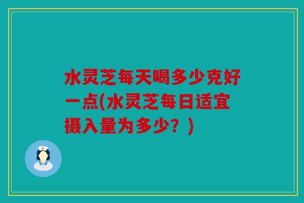 水灵芝每天喝多少克好一点(水灵芝每日适宜摄入量为多少？)
