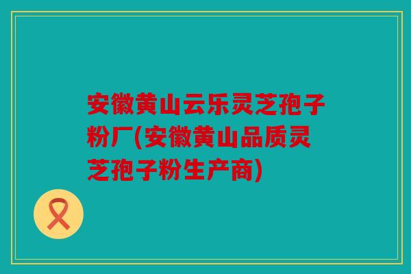 安徽黄山云乐灵芝孢子粉厂(安徽黄山品质灵芝孢子粉生产商)