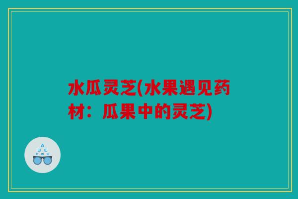 水瓜灵芝(水果遇见药材：瓜果中的灵芝)