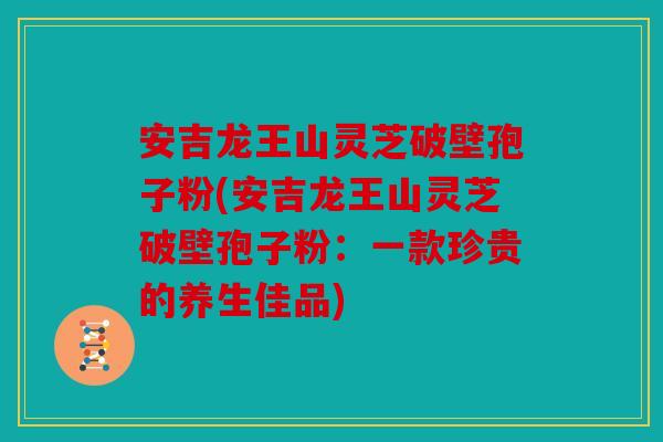 安吉龙王山灵芝破壁孢子粉(安吉龙王山灵芝破壁孢子粉：一款珍贵的养生佳品)