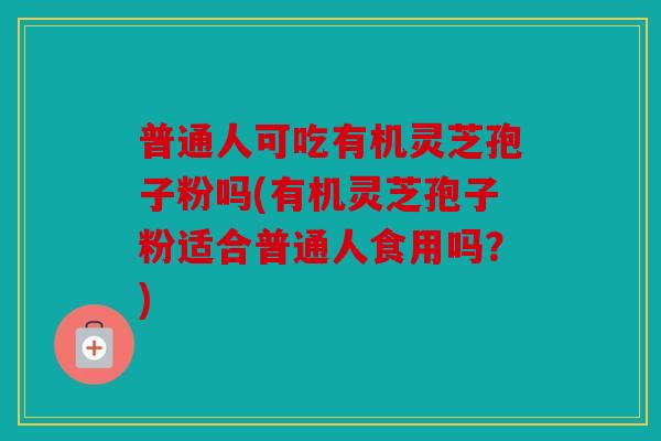 普通人可吃有机灵芝孢子粉吗(有机灵芝孢子粉适合普通人食用吗？)