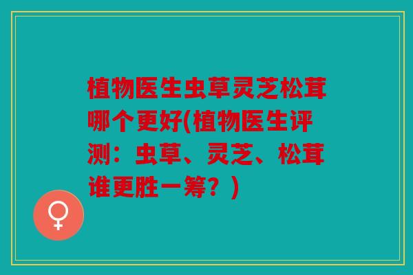 植物医生虫草灵芝松茸哪个更好(植物医生评测：虫草、灵芝、松茸谁更胜一筹？)