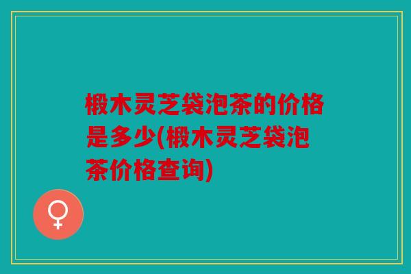 椴木灵芝袋泡茶的价格是多少(椴木灵芝袋泡茶价格查询)