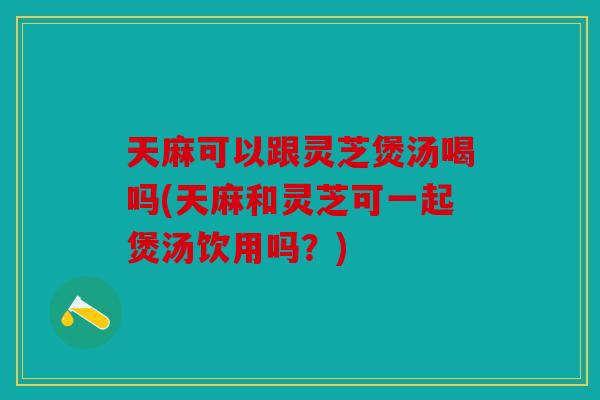 天麻可以跟灵芝煲汤喝吗(天麻和灵芝可一起煲汤饮用吗？)