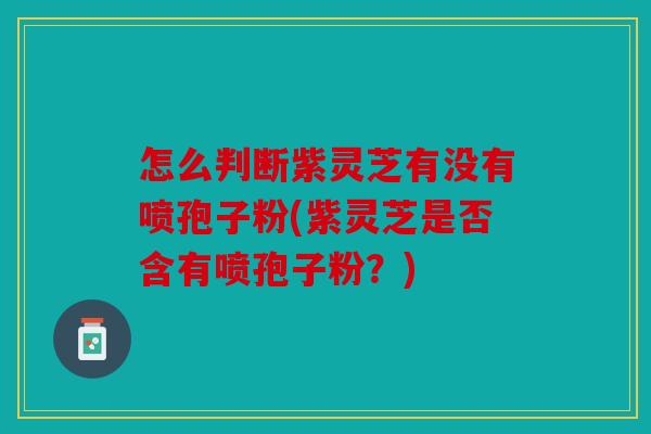 怎么判断紫灵芝有没有喷孢子粉(紫灵芝是否含有喷孢子粉？)
