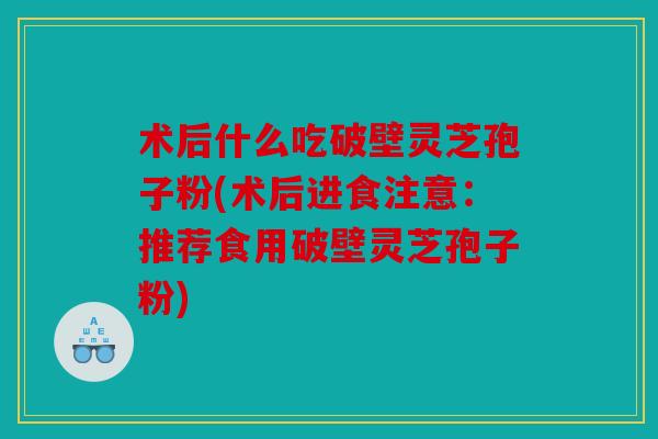 术后什么吃破壁灵芝孢子粉(术后进食注意：推荐食用破壁灵芝孢子粉)