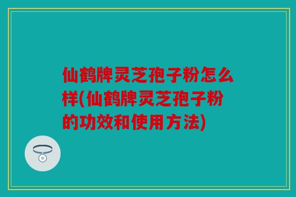 仙鹤牌灵芝孢子粉怎么样(仙鹤牌灵芝孢子粉的功效和使用方法)