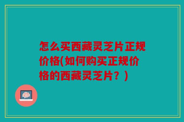 怎么买西藏灵芝片正规价格(如何购买正规价格的西藏灵芝片？)