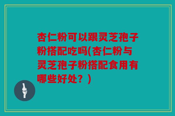 杏仁粉可以跟灵芝孢子粉搭配吃吗(杏仁粉与灵芝孢子粉搭配食用有哪些好处？)