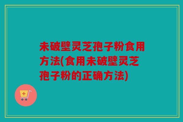未破壁灵芝孢子粉食用方法(食用未破壁灵芝孢子粉的正确方法)