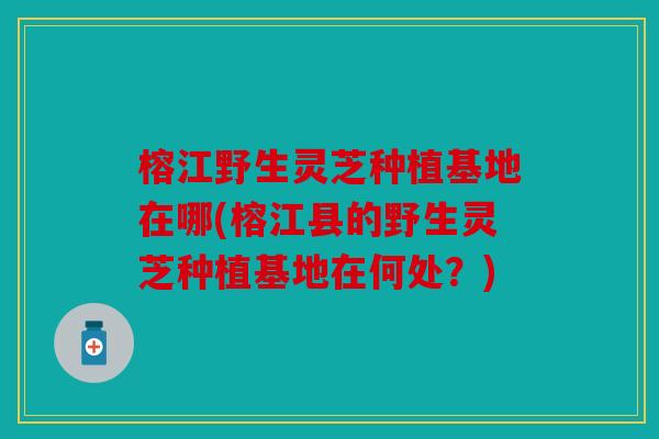 榕江野生灵芝种植基地在哪(榕江县的野生灵芝种植基地在何处？)
