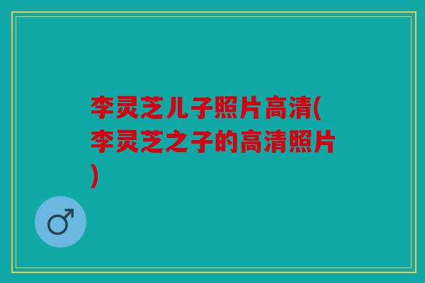 李灵芝儿子照片高清(李灵芝之子的高清照片)
