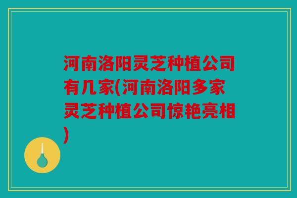 河南洛阳灵芝种植公司有几家(河南洛阳多家灵芝种植公司惊艳亮相)