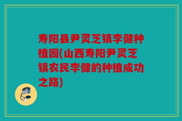 寿阳县尹灵芝镇李健种植园(山西寿阳尹灵芝镇农民李健的种植成功之路)
