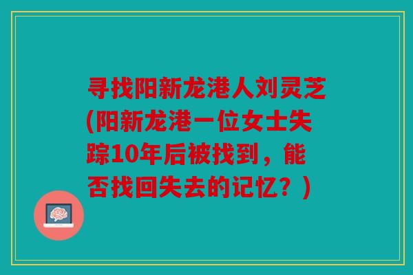 寻找阳新龙港人刘灵芝(阳新龙港一位女士失踪10年后被找到，能否找回失去的记忆？)