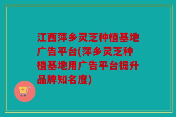 江西萍乡灵芝种植基地广告平台(萍乡灵芝种植基地用广告平台提升品牌知名度)