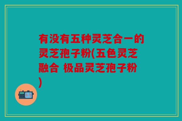 有没有五种灵芝合一的灵芝孢子粉(五色灵芝融合 极品灵芝孢子粉)