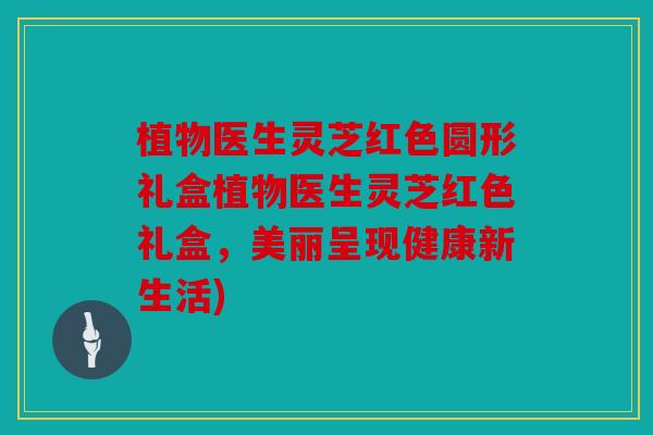 植物医生灵芝红色圆形礼盒植物医生灵芝红色礼盒，美丽呈现健康新生活)