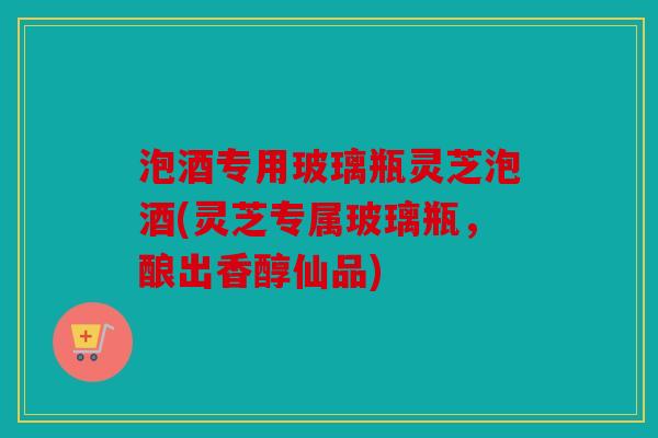 泡酒专用玻璃瓶灵芝泡酒(灵芝专属玻璃瓶，酿出香醇仙品)