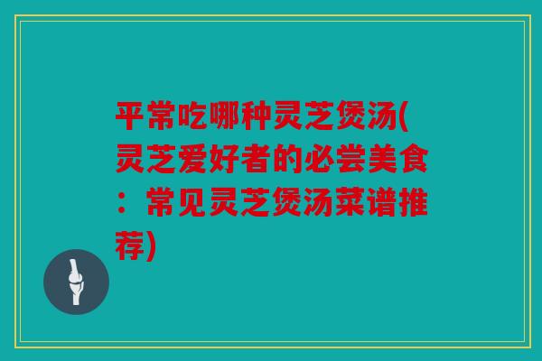 平常吃哪种灵芝煲汤(灵芝爱好者的必尝美食：常见灵芝煲汤菜谱推荐)
