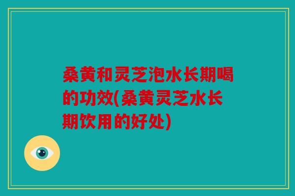 桑黄和灵芝泡水长期喝的功效(桑黄灵芝水长期饮用的好处)