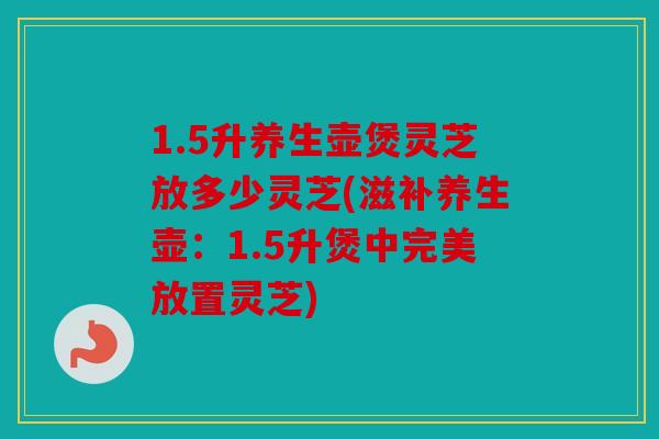 1.5升养生壶煲灵芝放多少灵芝(滋补养生壶：1.5升煲中完美放置灵芝)